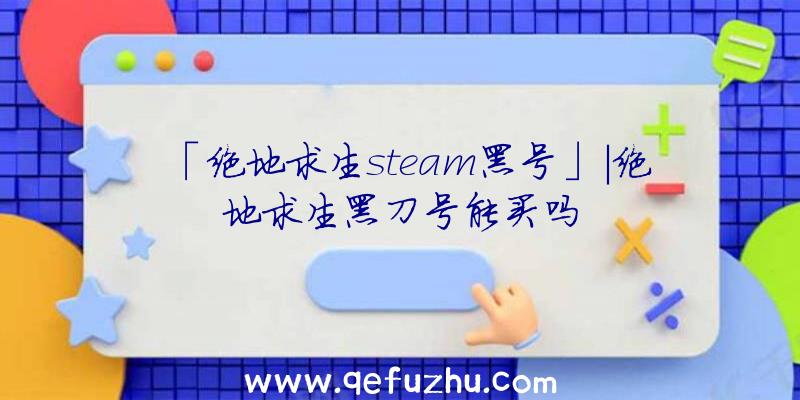 「绝地求生steam黑号」|绝地求生黑刀号能买吗